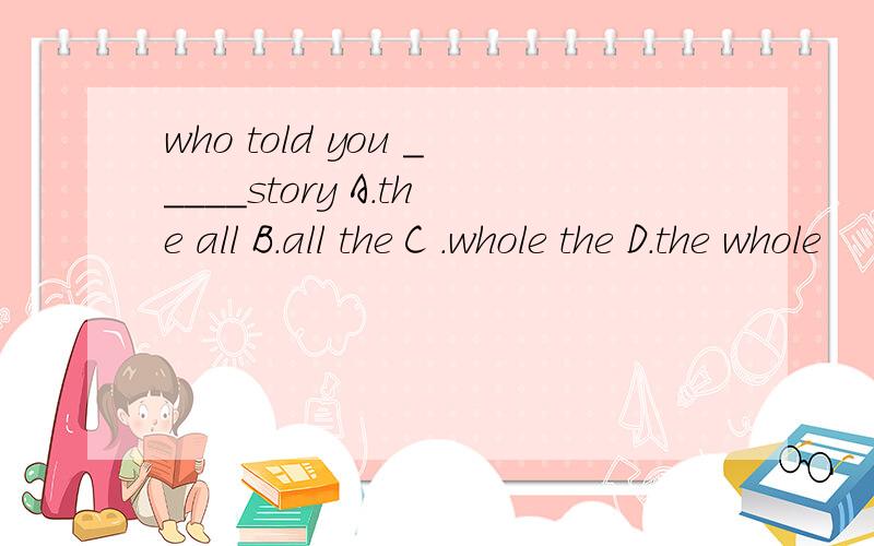 who told you _____story A.the all B.all the C .whole the D.the whole