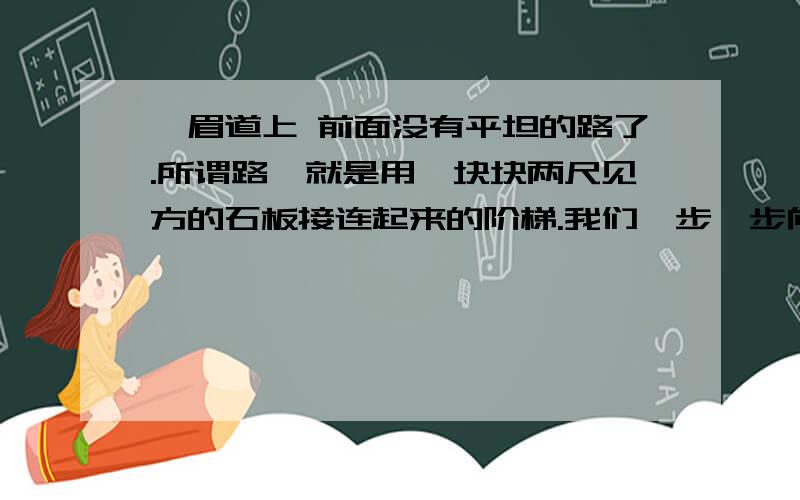 峨眉道上 前面没有平坦的路了.所谓路,就是用一块块两尺见方的石板接连起来的阶梯.我们一步一步向上爬,非常吃力.停步仰望,只见石阶像一架天梯,竖在前面树木葱茏的陡坡上.我们的旅程,就