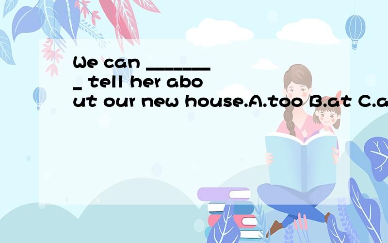 We can ________ tell her about our new house.A.too B.at C.also D.on