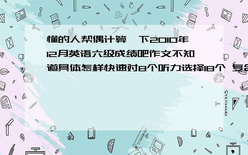 懂的人帮偶计算一下2010年12月英语六级成绩吧作文不知道具体怎样快速对8个听力选择18个 复合式的单词没对 仔细阅读2-3个吧阅读理解9个完型8个翻译2-4个的样子保守点估计呵呵