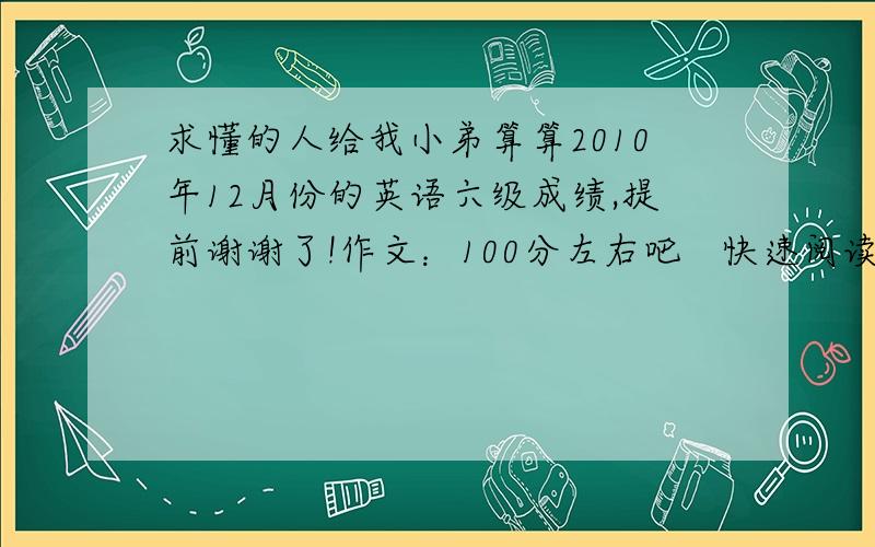 求懂的人给我小弟算算2010年12月份的英语六级成绩,提前谢谢了!作文：100分左右吧   快速阅读：5个选择1个填空    听力：21个选择,句子都写了一半,就算1个吧     仔细阅读4个填空7个选择    完