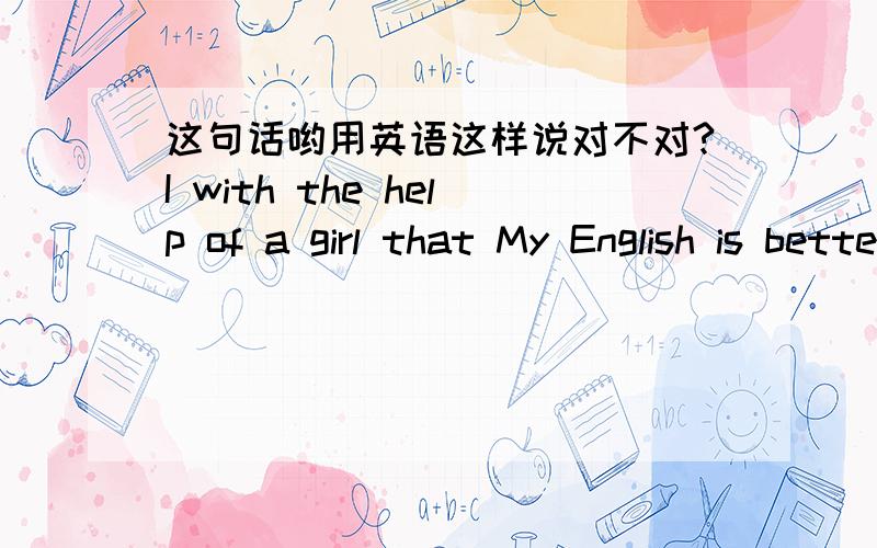 这句话哟用英语这样说对不对?I with the help of a girl that My English is better and better everyday.我在一个girl的帮助下,英语每天都在进步,这样说对吗,刚刚那位高手还在么?呼呼.