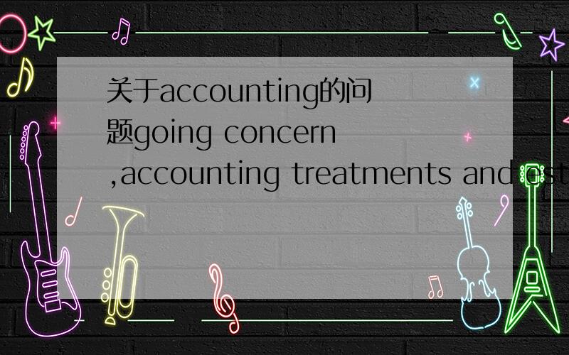 关于accounting的问题going concern,accounting treatments and estimates,special purpose financial reports这三个的解释,用自己的话解释.希望大家帮个忙,谢谢大家!