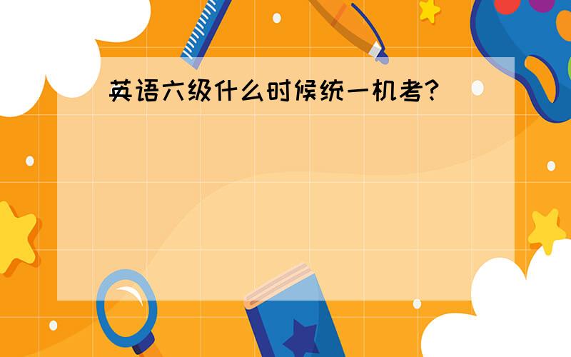 英语六级什么时候统一机考?