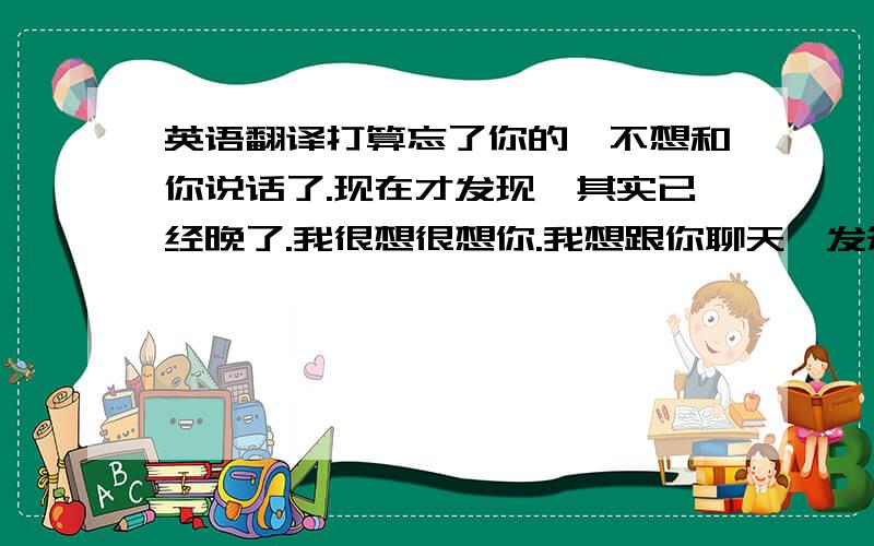 英语翻译打算忘了你的,不想和你说话了.现在才发现,其实已经晚了.我很想很想你.我想跟你聊天,发短信.我想抱着你,想见到你.我不狠,却经常说狠话.如果我疯了,想你想的.如果我死了,念你念