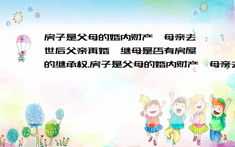 房子是父母的婚内财产,母亲去世后父亲再婚,继母是否有房屋的继承权.房子是父母的婚内财产,母亲去世后父亲再婚.将来如果父亲先继母过世,该房屋的继承财产是怎么分配的.(另：我是独子