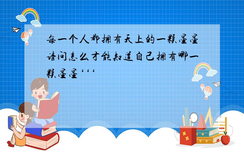 每一个人都拥有天上的一颗星星请问怎么才能知道自己拥有哪一颗星星‘‘‘