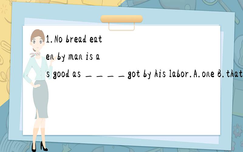 1.No bread eaten by man is as good as ____got by his labor.A.one B.that C.it D.those2.Don't speak all at once,please____.A.take a turn B.take a turningB.take turning D.take turns还有请把第一题的整个句子翻译一下,