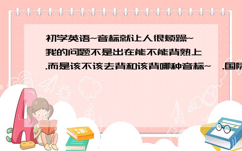 初学英语~音标就让人很烦躁~我的问题不是出在能不能背熟上.而是该不该去背和该背哪种音标~呃.国际音标.KK音标（这个好像是美国用的吧~应该比较好用吧~毕竟美国大片和歌曲都不错）.然