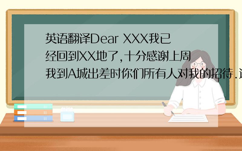 英语翻译Dear XXX我已经回到XX地了,十分感谢上周我到A城出差时你们所有人对我的招待.这次的行程安排的十分合理,酒店也非常舒适.最让人难忘的是最后一天晚上的节目.十分感谢你们用心的安