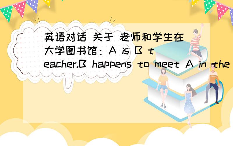 英语对话 关于 老师和学生在大学图书馆：A is B teacher.B happens to meet A in the library.他们会说些什么呢?集思广益 中文也可~