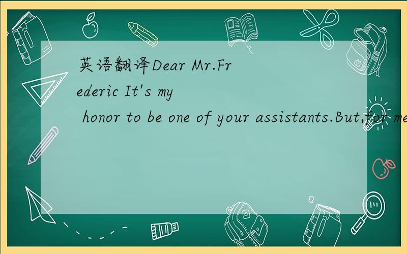 英语翻译Dear Mr.Frederic It's my honor to be one of your assistants.But,for me I don't value money as the most important thing in this world.Actually I‘d rather to take this job for Free charge.However I do have one little tiny request.Which is