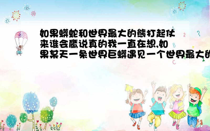 如果蟒蛇和世界最大的熊打起仗来谁会鹰说真的我一直在想,如果某天一条世界巨蟒遇见一个世界最大的熊它们决战谁会赢.因为这两个动物都是力大无比,一条蟒蛇可以轻易吃掉一条牛,世界上