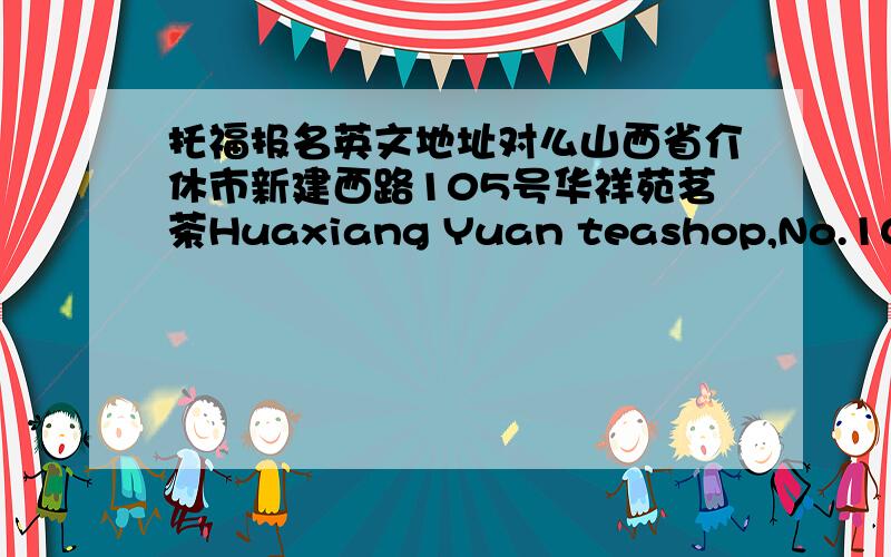 托福报名英文地址对么山西省介休市新建西路105号华祥苑茗茶Huaxiang Yuan teashop,No.105,new west road,Jiexiu city,Shanxi province