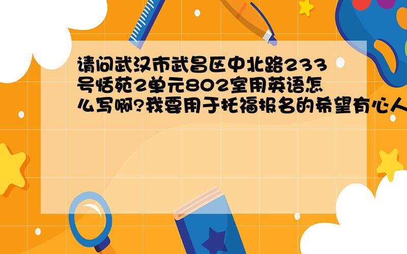 请问武汉市武昌区中北路233号恬苑2单元802室用英语怎么写啊?我要用于托福报名的希望有心人能按照四行的格式写出来~