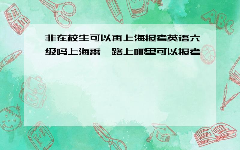 非在校生可以再上海报考英语六级吗上海番禺路上哪里可以报考