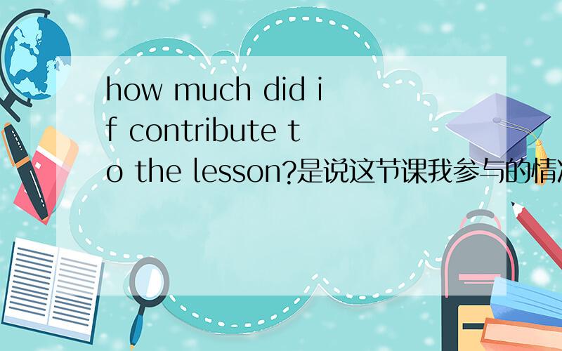 how much did if contribute to the lesson?是说这节课我参与的情况如何吗?