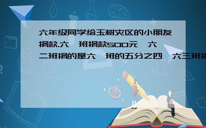 六年级同学给玉树灾区的小朋友捐款.六一班捐款500元,六二班捐的是六一班的五分之四,六三班捐的是六...六年级同学给玉树灾区的小朋友捐款.六一班捐款500元,六二班捐的是六一班的五分之