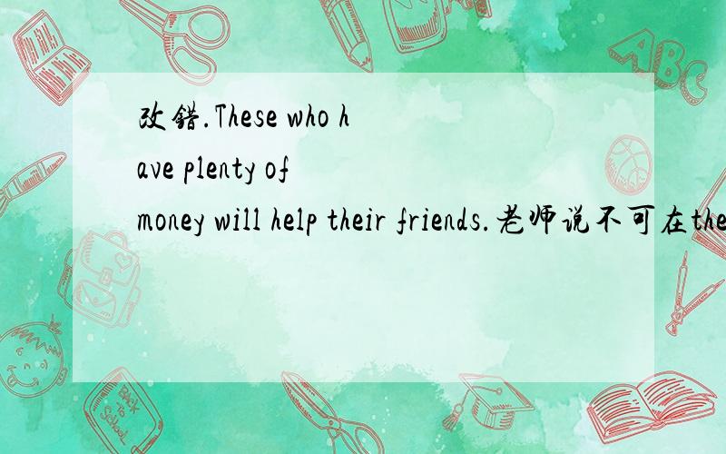 改错.These who have plenty of money will help their friends.老师说不可在these后加people,英语中没有these people这个说法,只有those who请问：可以直接把these改成people吗