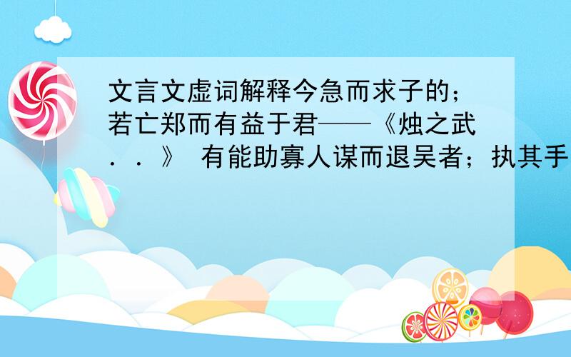 文言文虚词解释今急而求子的；若亡郑而有益于君——《烛之武．．》 有能助寡人谋而退吴者；执其手而与之谋；而又与大国执仇；乃致其父母昆弟而誓之；子而思报父母之仇；孰是君也,