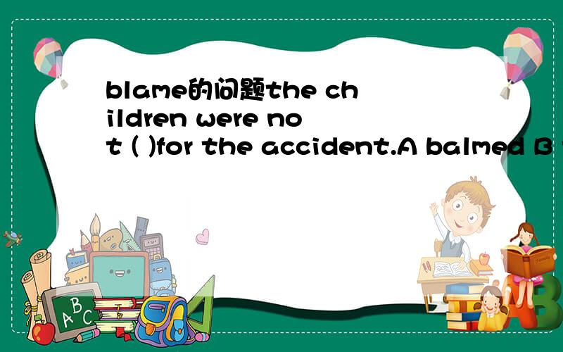 blame的问题the children were not ( )for the accident.A balmed B to be blamed C being blamed D to blame选哪个为什么不选其它三项,