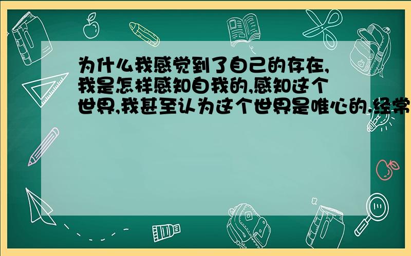 为什么我感觉到了自己的存在,我是怎样感知自我的,感知这个世界,我甚至认为这个世界是唯心的.经常一个人的时候,用字的内心去感知这个世界,在感知自己的同时,也感知了上帝,仿佛自己就