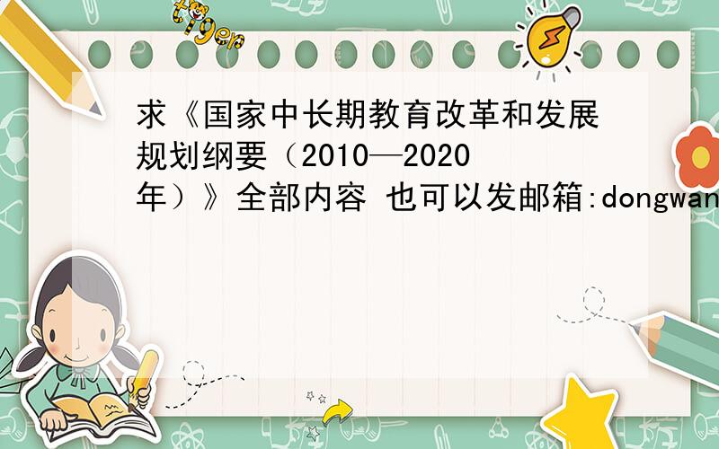 求《国家中长期教育改革和发展规划纲要（2010—2020年）》全部内容 也可以发邮箱:dongwang22@163.com 拜谢!