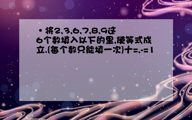 ·将2,3,6,7,8,9这6个数填入以下的里,使等式成立.{每个数只能填一次}十=,-=1