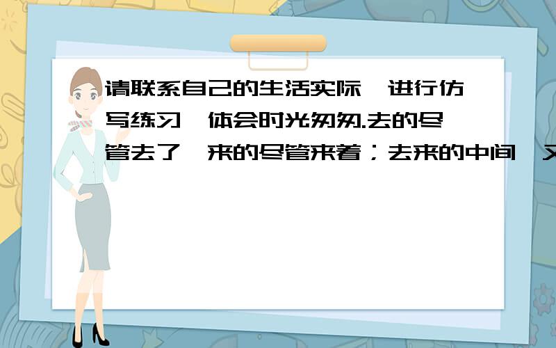 请联系自己的生活实际,进行仿写练习,体会时光匆匆.去的尽管去了,来的尽管来着；去来的中间,又怎样地匆匆呢?早上我起来的时候,小屋里射进两三方斜斜的太阳.太阳他有脚啊!轻轻悄悄地挪