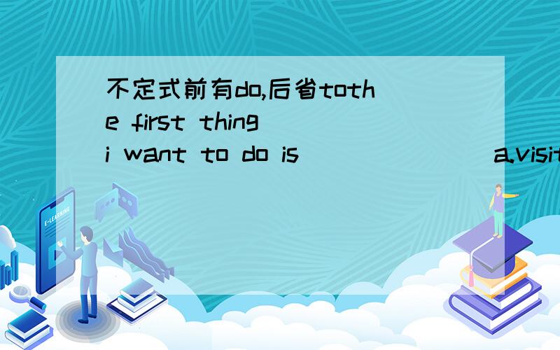 不定式前有do,后省tothe first thing i want to do is _______a.visit to him b.to visit him c.visiting him d.visited him我觉得是用visit him,应该省掉to,还是另有玄机?