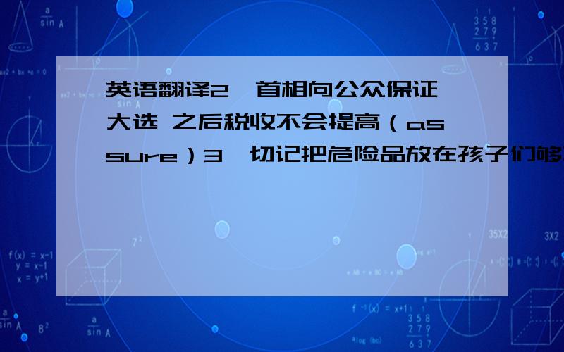 英语翻译2,首相向公众保证,大选 之后税收不会提高（assure）3,切记把危险品放在孩子们够不到的地方（reach）4,听他讲当警察的经历很有意思（experience）