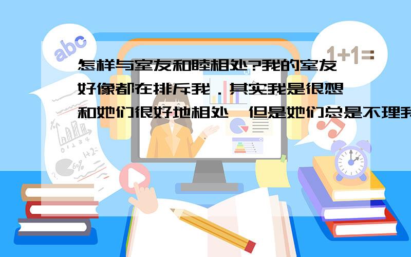 怎样与室友和睦相处?我的室友好像都在排斥我．其实我是很想和她们很好地相处,但是她们总是不理我,总是会嘲笑我,我该怎么办?