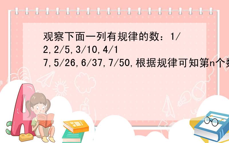 观察下面一列有规律的数：1/2,2/5,3/10,4/17,5/26,6/37,7/50,根据规律可知第n个数为（）