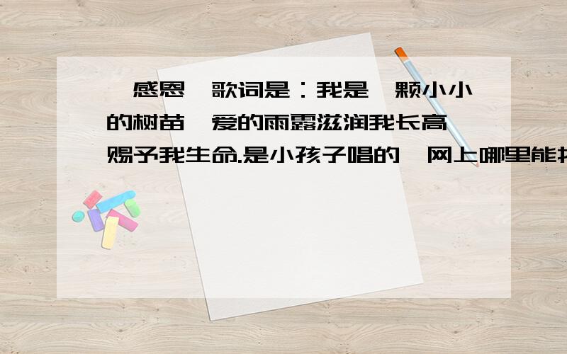 《感恩》歌词是：我是一颗小小的树苗,爱的雨露滋润我长高,赐予我生命.是小孩子唱的,网上哪里能找到