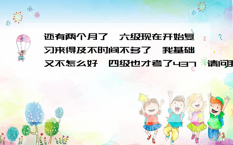 还有两个月了,六级现在开始复习来得及不时间不多了,我基础又不怎么好,四级也才考了437,请问我应该从哪里开始着手复习列?额,我觉得这次过有点悬,不过也当是为下次做预热了.