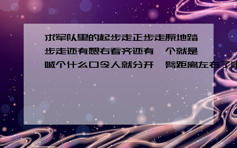 求军队里的起步走正步走原地踏步走还有想右看齐还有一个就是喊个什么口令人就分开一臂距离左右了叫什么口哪个哥哥能说的的详细点~怎么个走发还有看齐时候的动作要领~