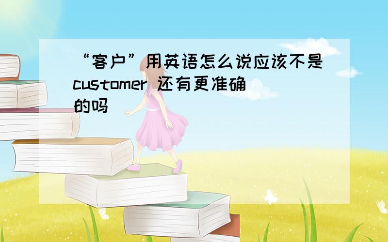 “客户”用英语怎么说应该不是customer 还有更准确的吗