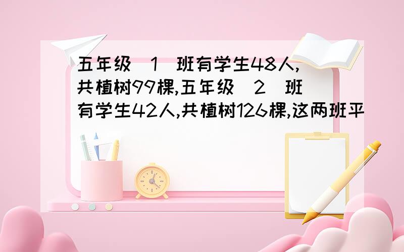 五年级(1)班有学生48人,共植树99棵,五年级(2)班有学生42人,共植树126棵,这两班平