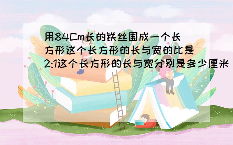 用84Cm长的铁丝围成一个长方形这个长方形的长与宽的比是2:1这个长方形的长与宽分别是多少厘米