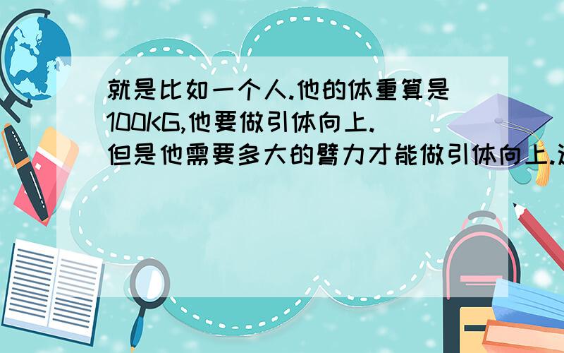 就是比如一个人.他的体重算是100KG,他要做引体向上.但是他需要多大的臂力才能做引体向上.这个力量相当于提起多少公斤的东西 举例说明.