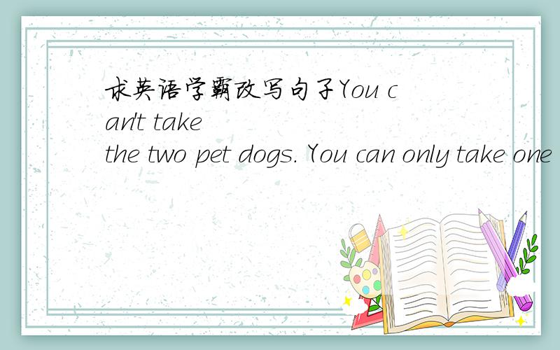 求英语学霸改写句子You can't take the two pet dogs. You can only take one of them.(合并为一句）You can take (    )this pet dog (    )that one.2.Jack liked swimming better than playing basketball.(保持句意基本不变）Jack (