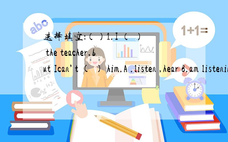 选择填空：（）1.I （ ） the teacher,but Ican’t ( ) him.A .listen ,hear B.am listening to选择填空：（）1.I （ ） the teacher,but Ican’t ( ) him.A .listen ,hear B.am listening to ,hear C.am hearing ,listen to 四、按要求改写