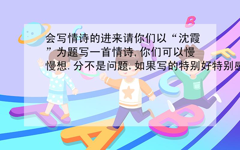 会写情诗的进来请你们以“沈霞”为题写一首情诗,你们可以慢慢想.分不是问题.如果写的特别好特别感动的,（最低20分）你们可以不原创到一定要围绕主题 藏头诗也行