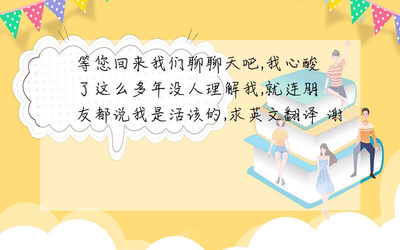 等您回来我们聊聊天吧,我心酸了这么多年没人理解我,就连朋友都说我是活该的,求英文翻译 谢