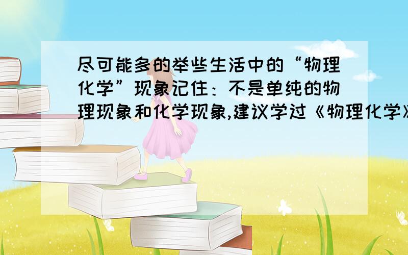 尽可能多的举些生活中的“物理化学”现象记住：不是单纯的物理现象和化学现象,建议学过《物理化学》的人回答此题.重赏!