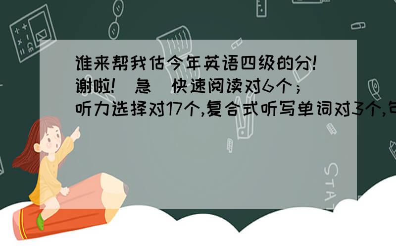 谁来帮我估今年英语四级的分!谢啦!（急）快速阅读对6个；听力选择对17个,复合式听写单词对3个,句子对1个；十五选十对3个；篇章阅读对6个；完形填空对6个；翻译对2个；作文中等分就行复