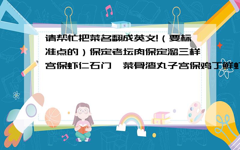 请帮忙把菜名翻成英文!（要标准点的）保定老坛肉保定溜三样宫保虾仁石门炖菜骨渣丸子宫保鸡丁鲜虾鲍汁茄盒赵县烧驴肉霸王别姬罐焖肉鸡汤山菌炖贡丸皇宫固始鹅煎烧野生太湖白鱼梅干