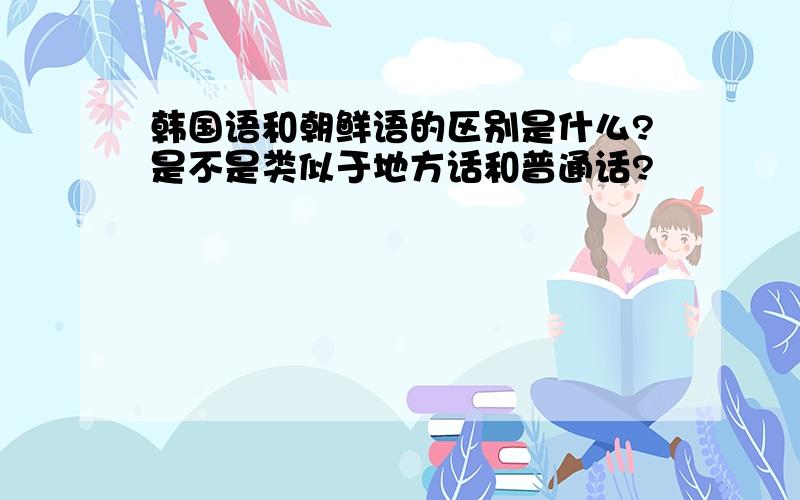 韩国语和朝鲜语的区别是什么?是不是类似于地方话和普通话?