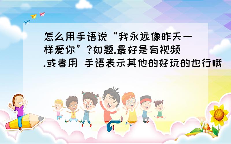 怎么用手语说“我永远像昨天一样爱你”?如题.最好是有视频.或者用 手语表示其他的好玩的也行哦