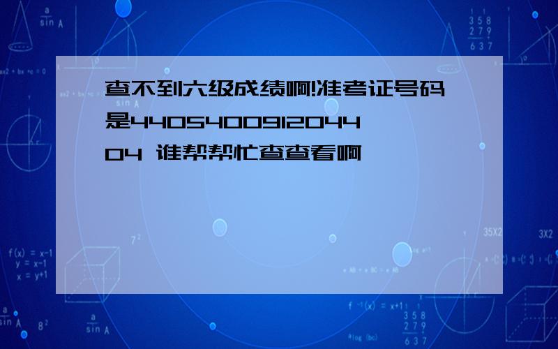 查不到六级成绩啊!准考证号码是440540091204404 谁帮帮忙查查看啊,